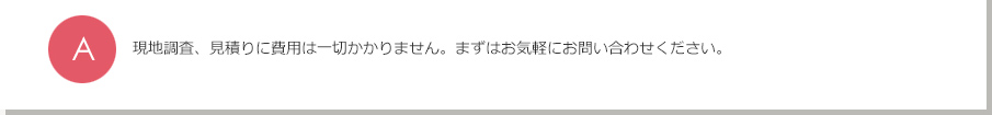 A.現地調査、見積りに費用は一切かかりません。まずはお気軽にお問い合わせください。