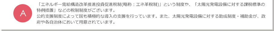 A.「エネルギー需給構造改革推進投資促進税制」という制度や、「太陽光発電設備に対する課税標準の特例措置」などの税制制度がございます。