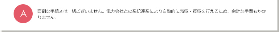 A.面倒な手続きは一切ございません。電力会社との系統連係により自動的に売電・買電を行えるため、余計な手間もかかりません。